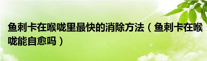 鱼刺卡在喉咙里最快的消除方法（鱼刺卡在喉咙能自愈吗）