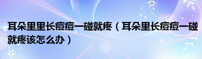 耳朵里里长痘痘一碰就疼（耳朵里长痘痘一碰就疼该怎么办）