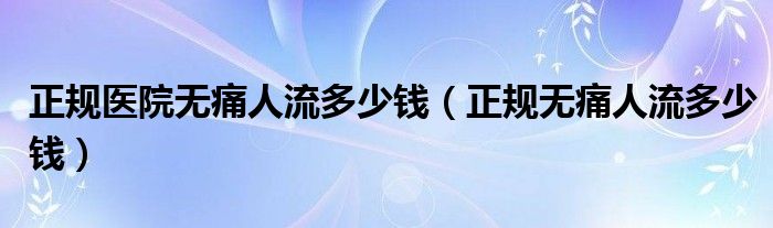 正规医院无痛人流多少钱（正规无痛人流多少钱）