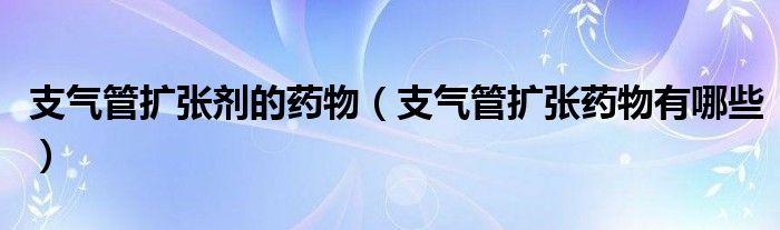 支气管扩张剂的药物（支气管扩张药物有哪些）