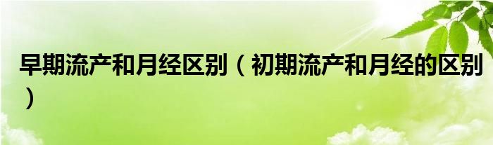 早期流产和月经区别（初期流产和月经的区别）