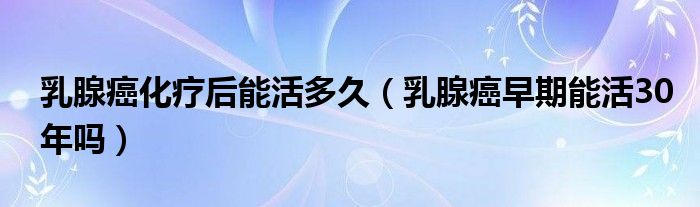 乳腺癌化疗后能活多久（乳腺癌早期能活30年吗）