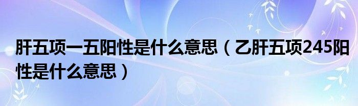 肝五项一五阳性是什么意思（乙肝五项245阳性是什么意思）