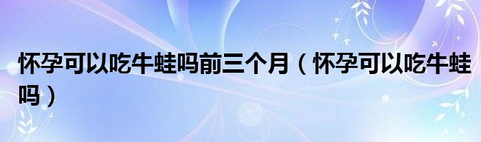 怀孕可以吃牛蛙吗前三个月（怀孕可以吃牛蛙吗）