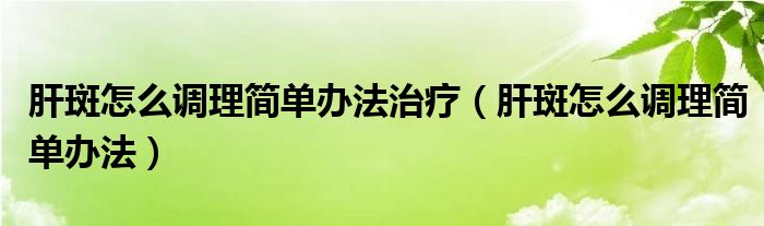 肝斑怎么调理简单办法治疗（肝斑怎么调理简单办法）