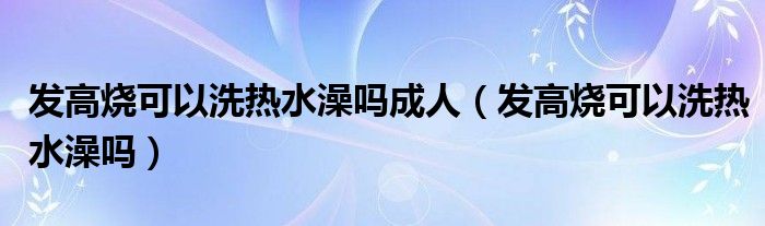 发高烧可以洗热水澡吗成人（发高烧可以洗热水澡吗）