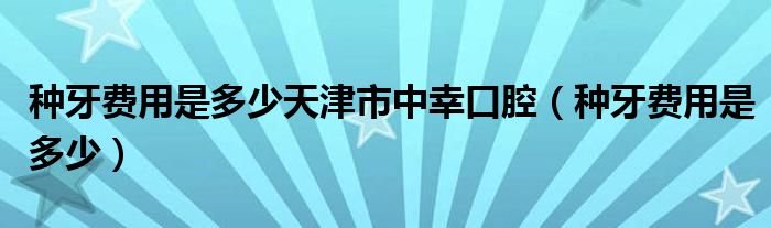 种牙费用是多少天津市中幸口腔（种牙费用是多少）