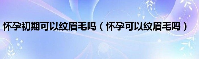 怀孕初期可以纹眉毛吗（怀孕可以纹眉毛吗）