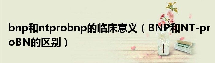 bnp和ntprobnp的临床意义（BNP和NT-proBN的区别）