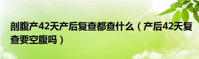 剖腹产42天产后复查都查什么（产后42天复查要空腹吗）