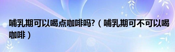 哺乳期可以喝点咖啡吗?（哺乳期可不可以喝咖啡）