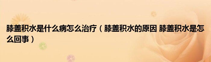 膝盖积水是什么病怎么治疗（膝盖积水的原因 膝盖积水是怎么回事）