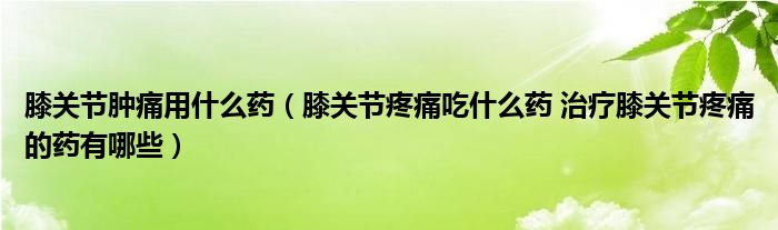 膝关节肿痛用什么药（膝关节疼痛吃什么药 治疗膝关节疼痛的药有哪些）