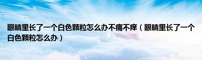 眼睛里长了一个白色颗粒怎么办不痛不痒（眼睛里长了一个白色颗粒怎么办）