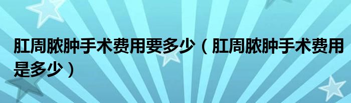 肛周脓肿手术费用要多少（肛周脓肿手术费用是多少）