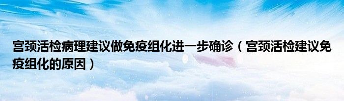 宫颈活检病理建议做免疫组化进一步确诊（宫颈活检建议免疫组化的原因）