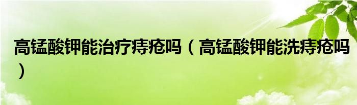 高锰酸钾能治疗痔疮吗（高锰酸钾能洗痔疮吗）