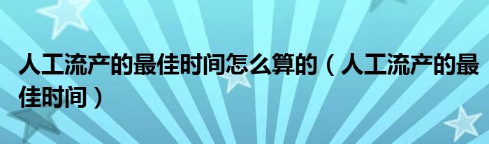 人工流产的最佳时间怎么算的（人工流产的最佳时间）