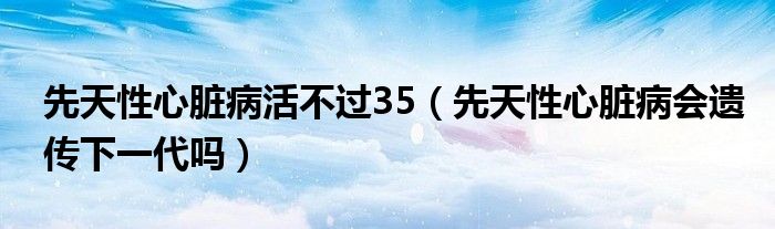 先天性心脏病活不过35（先天性心脏病会遗传下一代吗）