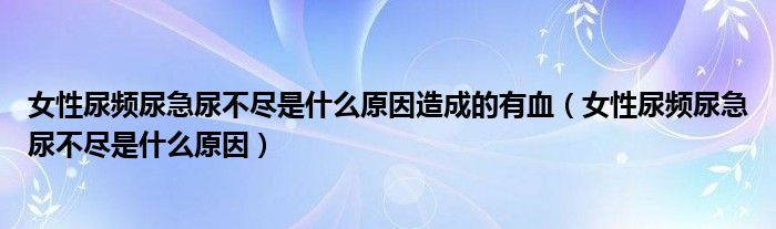 女性尿频尿急尿不尽是什么原因造成的有血（女性尿频尿急尿不尽是什么原因）