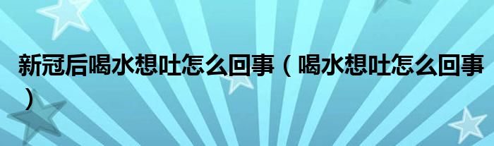 新冠后喝水想吐怎么回事（喝水想吐怎么回事）