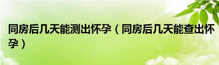 同房后几天能测出怀孕（同房后几天能查出怀孕）