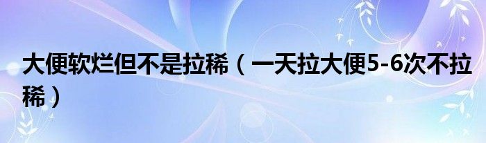 大便软烂但不是拉稀（一天拉大便5-6次不拉稀）