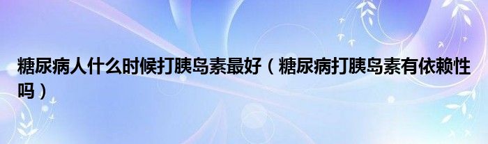 糖尿病人什么时候打胰岛素最好（糖尿病打胰岛素有依赖性吗）