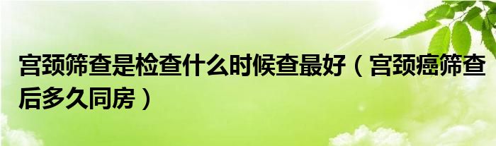 宫颈筛查是检查什么时候查最好（宫颈癌筛查后多久同房）