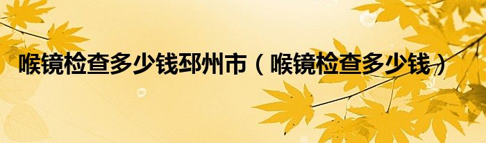 喉镜检查多少钱邳州市（喉镜检查多少钱）