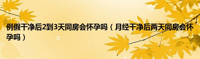 例假干净后2到3天同房会怀孕吗（月经干净后两天同房会怀孕吗）