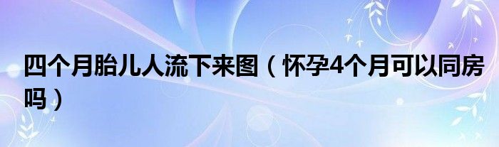 四个月胎儿人流下来图（怀孕4个月可以同房吗）