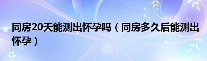 同房20天能测出怀孕吗（同房多久后能测出怀孕）