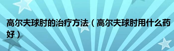 高尔夫球肘的治疗方法（高尔夫球肘用什么药好）