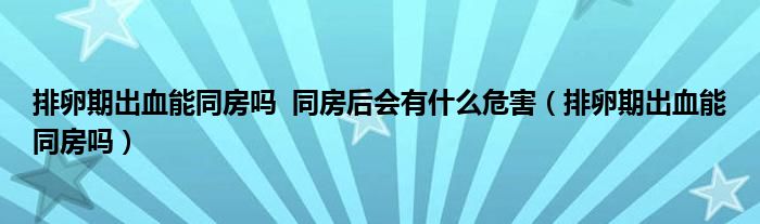 排卵期出血能同房吗  同房后会有什么危害（排卵期出血能同房吗）