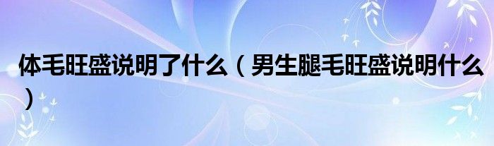 体毛旺盛说明了什么（男生腿毛旺盛说明什么）