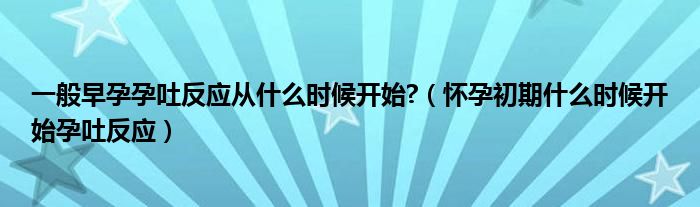 一般早孕孕吐反应从什么时候开始?（怀孕初期什么时候开始孕吐反应）