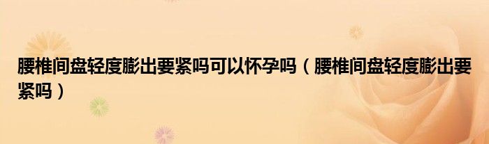 腰椎间盘轻度膨出要紧吗可以怀孕吗（腰椎间盘轻度膨出要紧吗）