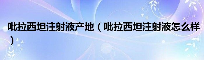 吡拉西坦注射液产地（吡拉西坦注射液怎么样）