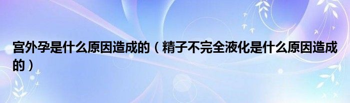 宫外孕是什么原因造成的（精子不完全液化是什么原因造成的）