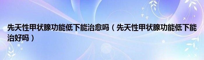 先天性甲状腺功能低下能治愈吗（先天性甲状腺功能低下能治好吗）