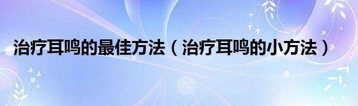 治疗耳鸣的最佳方法（治疗耳鸣的小方法）