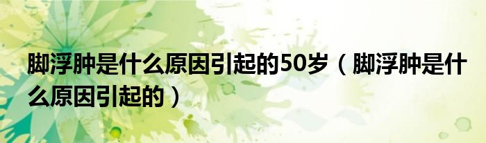 脚浮肿是什么原因引起的50岁（脚浮肿是什么原因引起的）