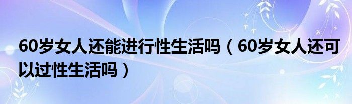 60岁女人还能进行性生活吗（60岁女人还可以过性生活吗）