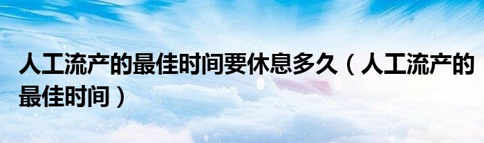 人工流产的最佳时间要休息多久（人工流产的最佳时间）