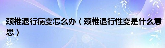 颈椎退行病变怎么办（颈椎退行性变是什么意思）