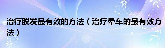 治疗脱发最有效的方法（治疗晕车的最有效方法）