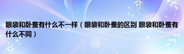 眼袋和卧蚕有什么不一样（眼袋和卧蚕的区别 眼袋和卧蚕有什么不同）