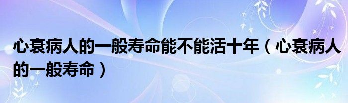 心衰病人的一般寿命能不能活十年（心衰病人的一般寿命）