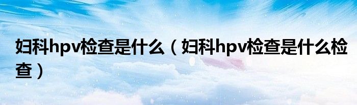 妇科hpv检查是什么（妇科hpv检查是什么检查）